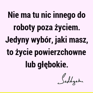 Nie ma tu nic innego do roboty poza życiem. Jedyny wybór, jaki masz, to życie powierzchowne lub głę