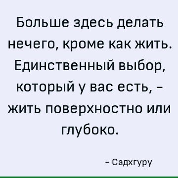 Больше здесь делать нечего, кроме как жить. Единственный выбор, который у вас есть, - жить поверхностно или глубоко