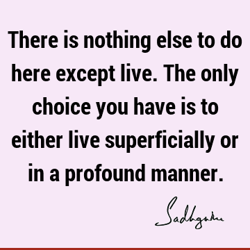 There is nothing else to do here except live. The only choice you have is to either live superficially or in a profound
