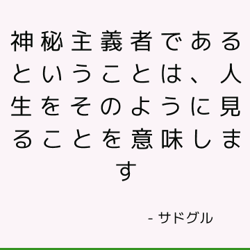 神秘主義者であるということは、人生をそのように見ることを意味します