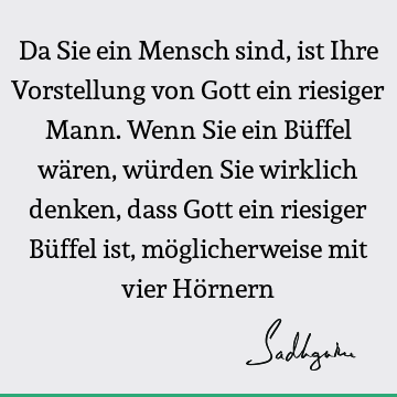 Da Sie ein Mensch sind, ist Ihre Vorstellung von Gott ein riesiger Mann. Wenn Sie ein Büffel wären, würden Sie wirklich denken, dass Gott ein riesiger Büffel