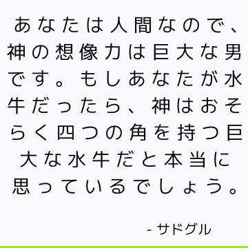 あなたは人間なので、神の想像力は巨大な男です。もしあなたが水牛だったら、神はおそらく四つの角を持つ巨大な水牛だと本当に思っているでしょう。