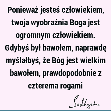 Ponieważ jesteś człowiekiem, twoja wyobraźnia Boga jest ogromnym człowiekiem.Gdybyś był bawołem, naprawdę myślałbyś, że Bóg jest wielkim bawołem,