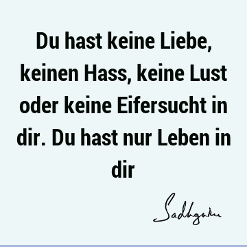 Du hast keine Liebe, keinen Hass, keine Lust oder keine Eifersucht in dir. Du hast nur Leben in