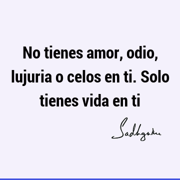 No tienes amor, odio, lujuria o celos en ti. Solo tienes vida en