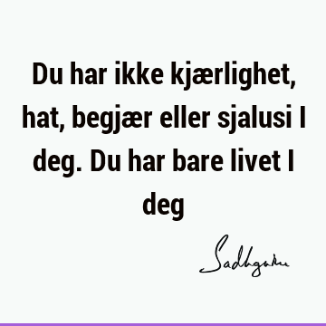 Du har ikke kjærlighet, hat, begjær eller sjalusi i deg. Du har bare livet i