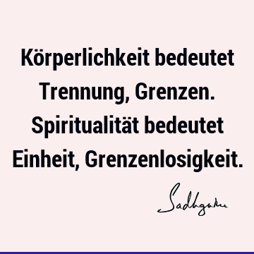 Körperlichkeit bedeutet Trennung, Grenzen. Spiritualität bedeutet Einheit, G