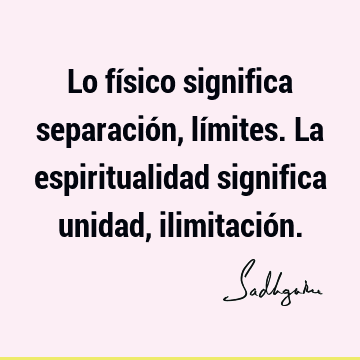 Lo físico significa separación, límites. La espiritualidad significa unidad, ilimitació