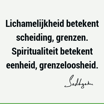 Lichamelijkheid betekent scheiding, grenzen. Spiritualiteit betekent eenheid,