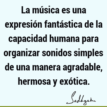 La música es una expresión fantástica de la capacidad humana para organizar sonidos simples de una manera agradable, hermosa y exó