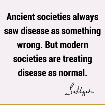 Ancient societies always saw disease as something wrong. But modern societies are treating disease as