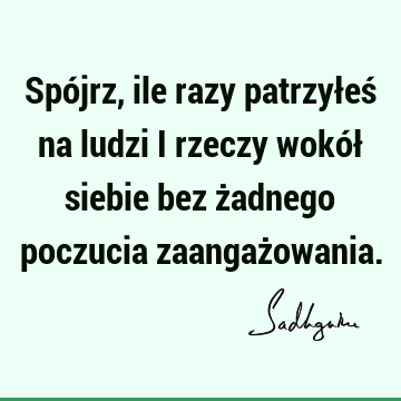 Spójrz, ile razy patrzyłeś na ludzi i rzeczy wokół siebie bez żadnego poczucia zaangaż