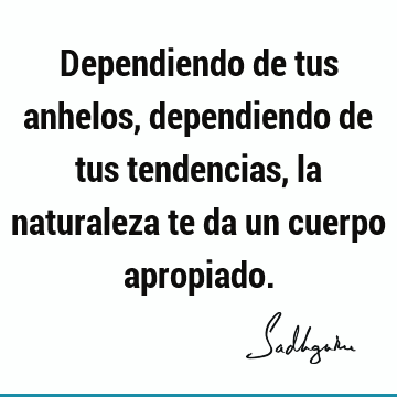 Dependiendo de tus anhelos, dependiendo de tus tendencias, la naturaleza te da un cuerpo