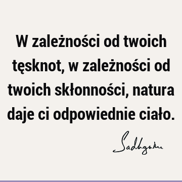 W zależności od twoich tęsknot, w zależności od twoich skłonności, natura daje ci odpowiednie ciał