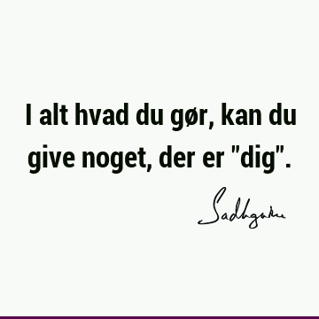 I alt hvad du gør, kan du give noget, der er "dig"