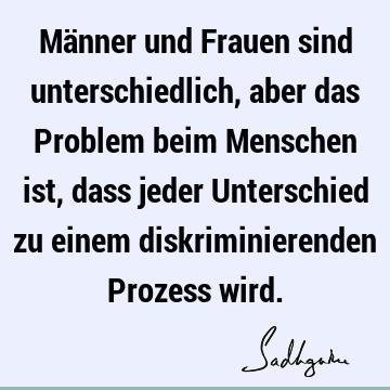 Männer und Frauen sind unterschiedlich, aber das Problem beim Menschen ist, dass jeder Unterschied zu einem diskriminierenden Prozess