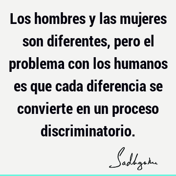 Los hombres y las mujeres son diferentes, pero el problema con los humanos es que cada diferencia se convierte en un proceso