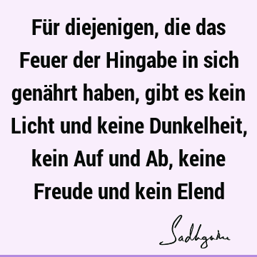 Für diejenigen, die das Feuer der Hingabe in sich genährt haben, gibt es kein Licht und keine Dunkelheit, kein Auf und Ab, keine Freude und kein E