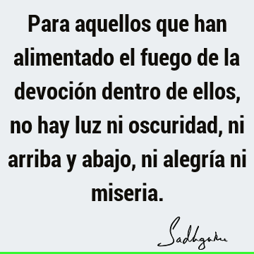 Para aquellos que han alimentado el fuego de la devoción dentro de ellos, no hay luz ni oscuridad, ni arriba y abajo, ni alegría ni