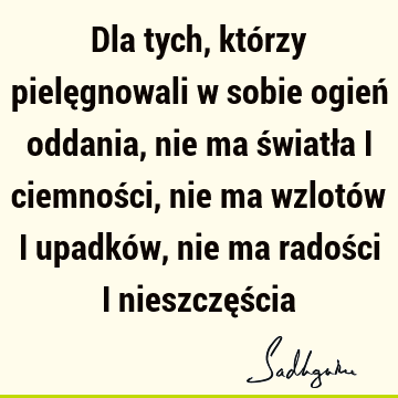 Dla tych, którzy pielęgnowali w sobie ogień oddania, nie ma światła i ciemności, nie ma wzlotów i upadków, nie ma radości i nieszczęś