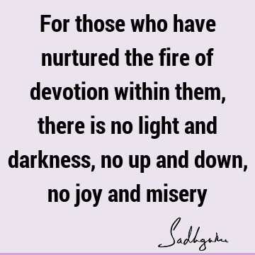 For those who have nurtured the fire of devotion within them, there is no light and darkness, no up and down, no joy and