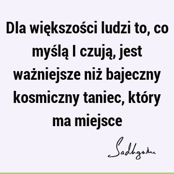 Dla większości ludzi to, co myślą i czują, jest ważniejsze niż bajeczny kosmiczny taniec, który ma