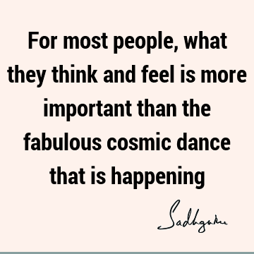 For most people, what they think and feel is more important than the fabulous cosmic dance that is