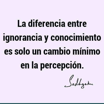 La diferencia entre ignorancia y conocimiento es solo un cambio mínimo en la percepció