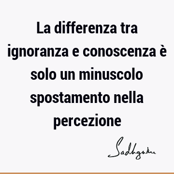 La differenza tra ignoranza e conoscenza è solo un minuscolo spostamento nella