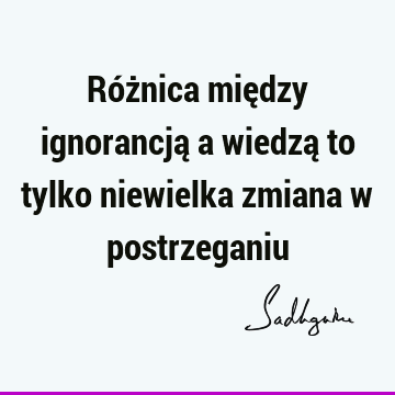 Różnica między ignorancją a wiedzą to tylko niewielka zmiana w