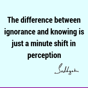 The difference between ignorance and knowing is just a minute shift in
