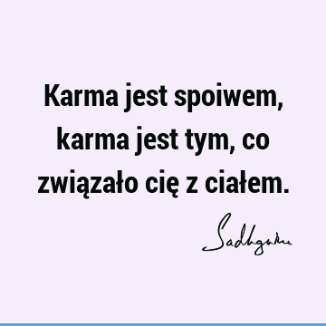 Karma jest spoiwem, karma jest tym, co związało cię z ciał