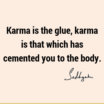 Karma is the glue, karma is that which has cemented you to the