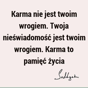 Karma nie jest twoim wrogiem. Twoja nieświadomość jest twoim wrogiem. Karma to pamięć ż