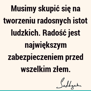 Musimy skupić się na tworzeniu radosnych istot ludzkich. Radość jest największym zabezpieczeniem przed wszelkim zł