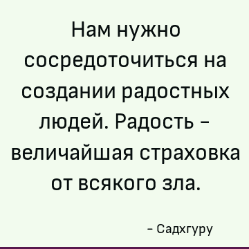 Нам нужно сосредоточиться на создании радостных людей. Радость - величайшая страховка от всякого зла