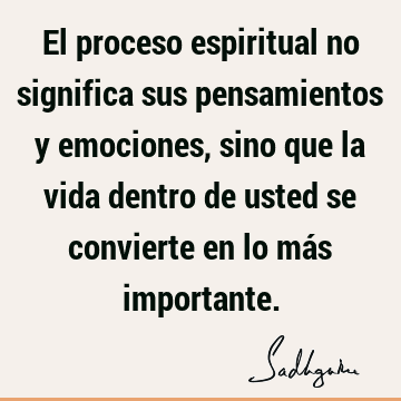 El proceso espiritual no significa sus pensamientos y emociones, sino que la vida dentro de usted se convierte en lo más