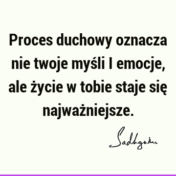 Proces duchowy oznacza nie twoje myśli i emocje, ale życie w tobie staje się najważ