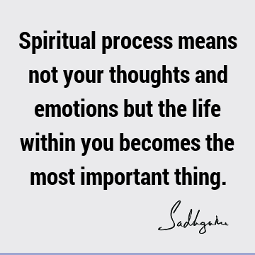 Spiritual process means not your thoughts and emotions but the life within you becomes the most important