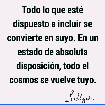 Todo lo que esté dispuesto a incluir se convierte en suyo. En un estado de absoluta disposición, todo el cosmos se vuelve