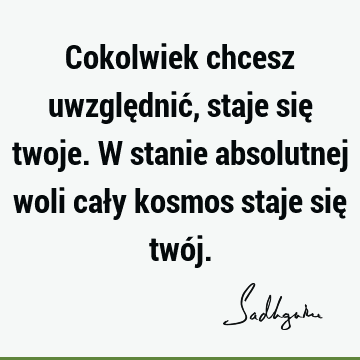 Cokolwiek chcesz uwzględnić, staje się twoje. W stanie absolutnej woli cały kosmos staje się twó