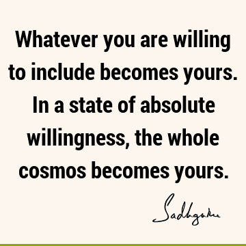 Whatever you are willing to include becomes yours. In a state of absolute willingness, the whole cosmos becomes