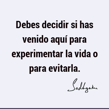 Debes decidir si has venido aquí para experimentar la vida o para