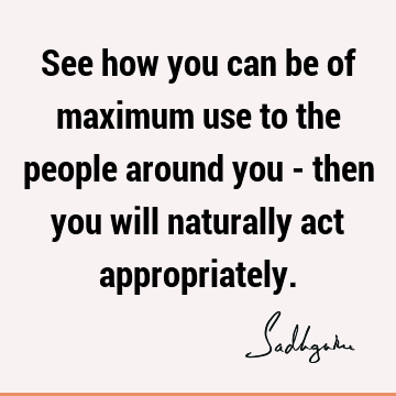 See how you can be of maximum use to the people around you - then you will naturally act