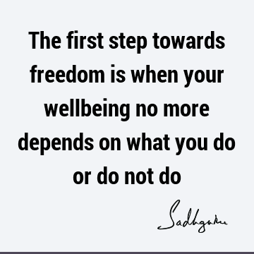 The first step towards freedom is when your wellbeing no more depends on what you do or do not