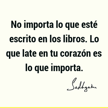 No importa lo que esté escrito en los libros. Lo que late en tu corazón es lo que