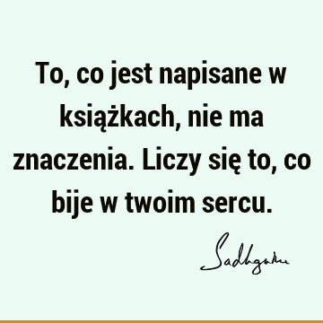 To, co jest napisane w książkach, nie ma znaczenia. Liczy się to, co bije w twoim