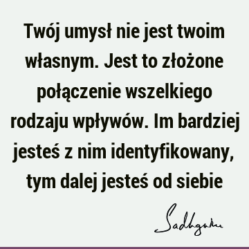 Twój umysł nie jest twoim własnym. Jest to złożone połączenie wszelkiego rodzaju wpływów. Im bardziej jesteś z nim identyfikowany, tym dalej jesteś od