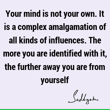 Your mind is not your own. It is a complex amalgamation of all kinds of influences. The more you are identified with it, the further away you are from