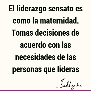 El liderazgo sensato es como la maternidad. Tomas decisiones de acuerdo con las necesidades de las personas que